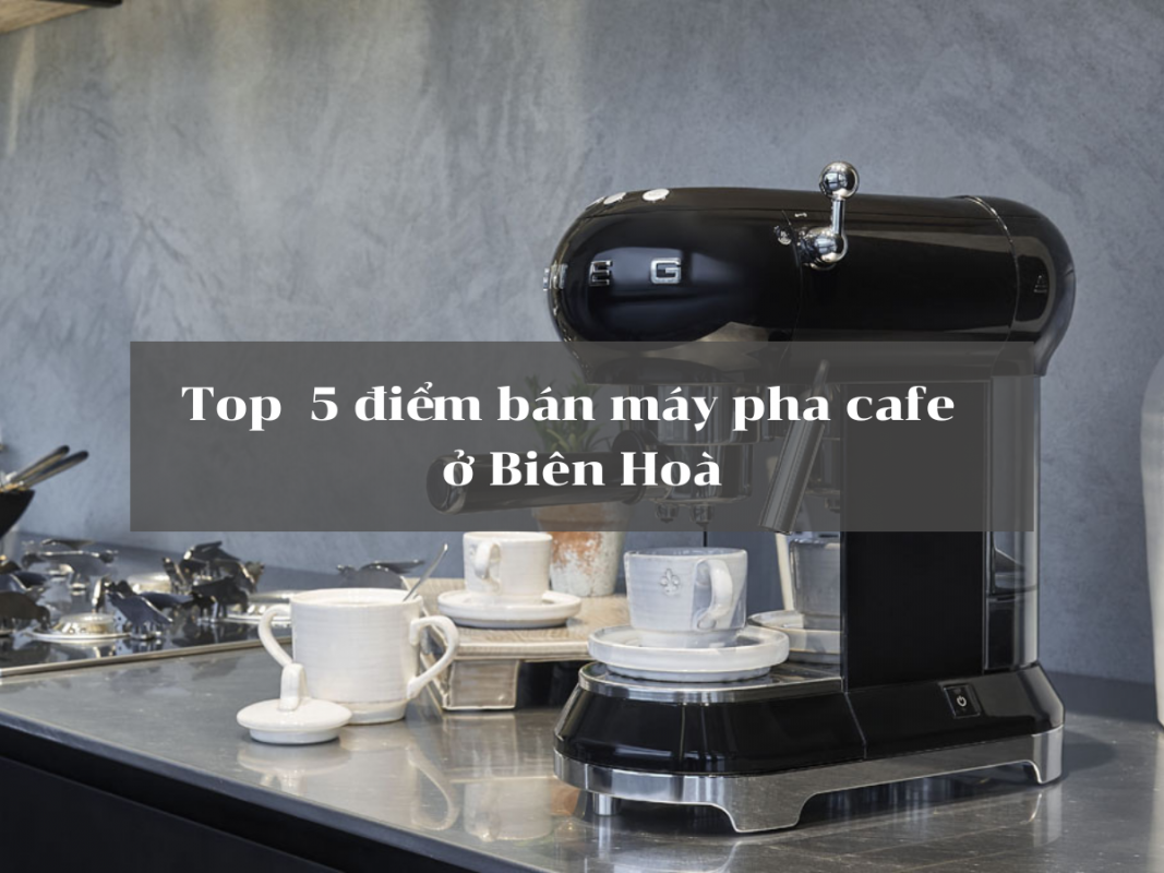 Top 5 cửa hàng bán máy pha cafe tại Biên Hoà
